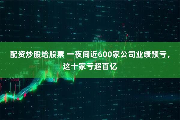 配资炒股给股票 一夜间近600家公司业绩预亏，这十家亏超百亿