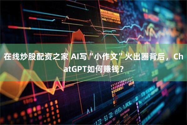 在线炒股配资之家 AI写“小作文”火出圈背后，ChatGPT如何赚钱？