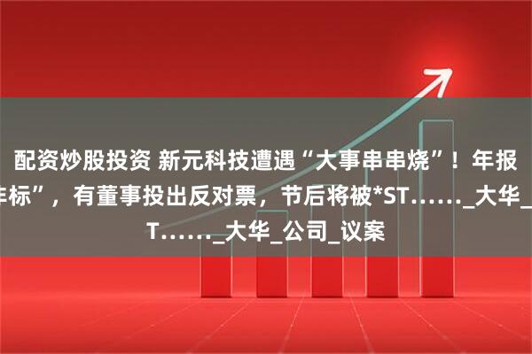 配资炒股投资 新元科技遭遇“大事串串烧”！年报被出具“非标”，有董事投出反对票，节后将被*ST……_大华_公司_议案