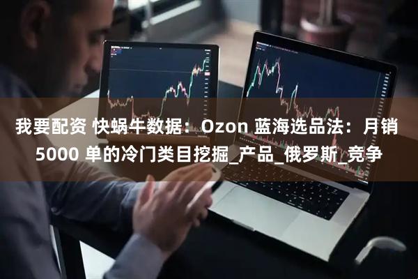 我要配资 快蜗牛数据：Ozon 蓝海选品法：月销 5000 单的冷门类目挖掘_产品_俄罗斯_竞争