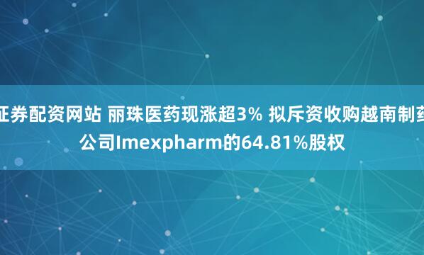 证券配资网站 丽珠医药现涨超3% 拟斥资收购越南制药公司Imexpharm的64.81%股权
