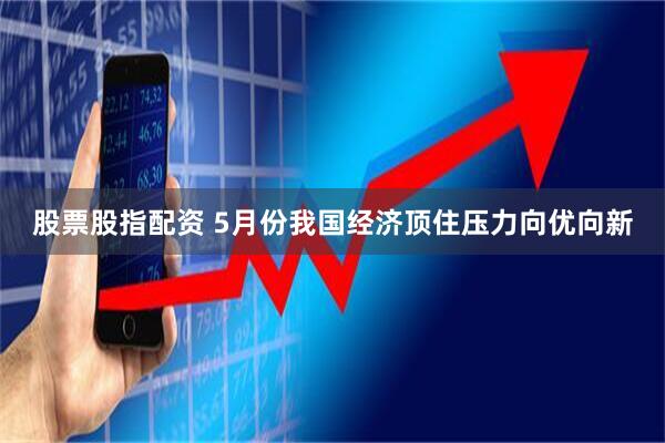股票股指配资 5月份我国经济顶住压力向优向新