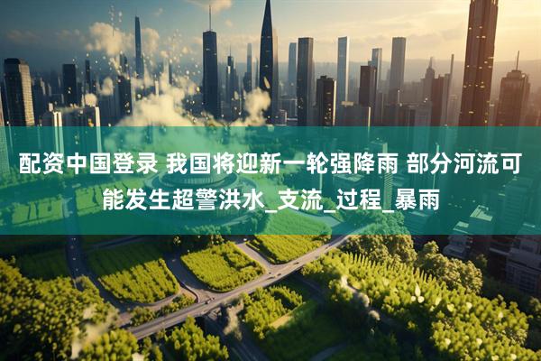配资中国登录 我国将迎新一轮强降雨 部分河流可能发生超警洪水_支流_过程_暴雨
