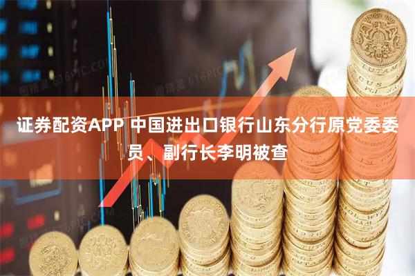 证券配资APP 中国进出口银行山东分行原党委委员、副行长李明被查