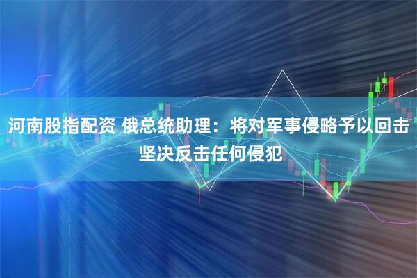 河南股指配资 俄总统助理：将对军事侵略予以回击 坚决反击任何侵犯