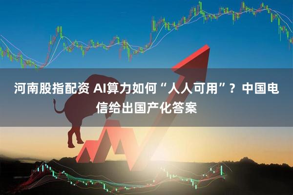 河南股指配资 AI算力如何“人人可用”？中国电信给出国产化答案