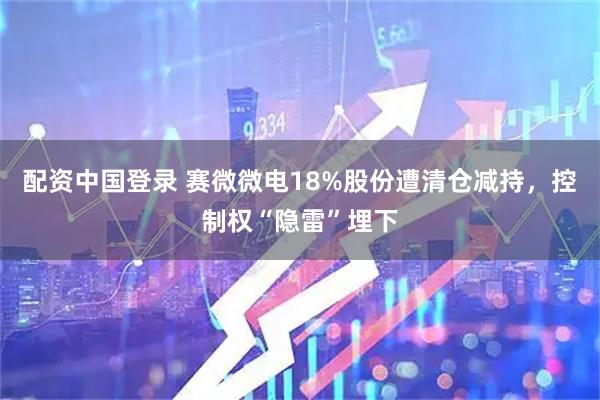 配资中国登录 赛微微电18%股份遭清仓减持，控制权“隐雷”埋下