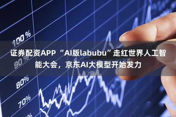 证券配资APP “AI版labubu”走红世界人工智能大会，京东AI大模型开始发力