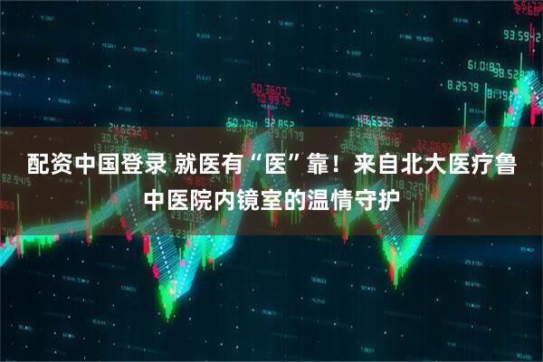配资中国登录 就医有“医”靠！来自北大医疗鲁中医院内镜室的温情守护