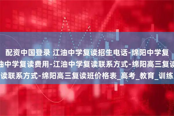 配资中国登录 江油中学复读招生电话-绵阳中学复读条件及收费标准-江油中学复读费用-江油中学复读联系方式-绵阳高三复读班价格表_高考_教育_训练