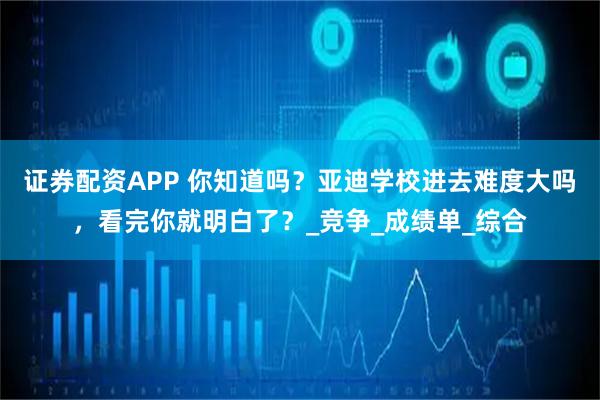 证券配资APP 你知道吗？亚迪学校进去难度大吗，看完你就明白了？_竞争_成绩单_综合