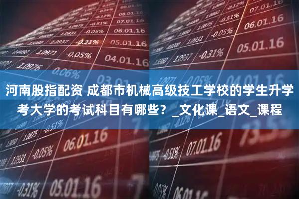 河南股指配资 成都市机械高级技工学校的学生升学考大学的考试科目有哪些？_文化课_语文_课程