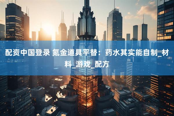 配资中国登录 氪金道具平替：药水其实能自制_材料_游戏_配方