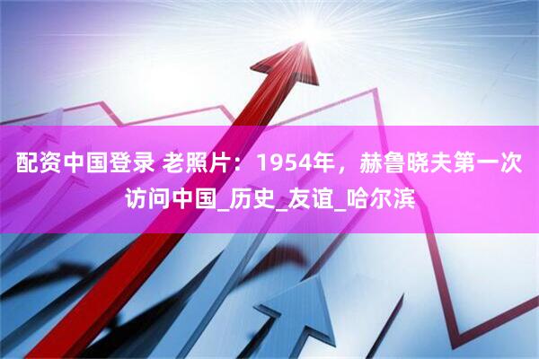 配资中国登录 老照片：1954年，赫鲁晓夫第一次访问中国_历史_友谊_哈尔滨