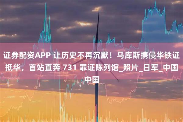 证券配资APP 让历史不再沉默！马库斯携侵华铁证抵华，首站直奔 731 罪证陈列馆_照片_日军_中国