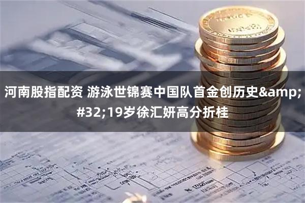 河南股指配资 游泳世锦赛中国队首金创历史&#32;19岁徐汇妍高分折桂