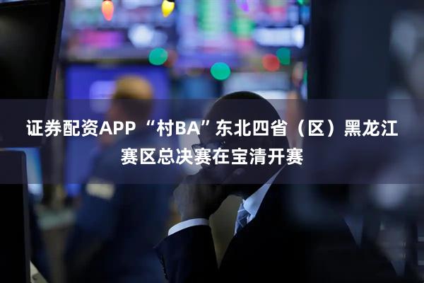 证券配资APP “村BA”东北四省（区）黑龙江赛区总决赛在宝清开赛