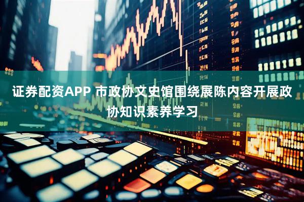 证券配资APP 市政协文史馆围绕展陈内容开展政协知识素养学习