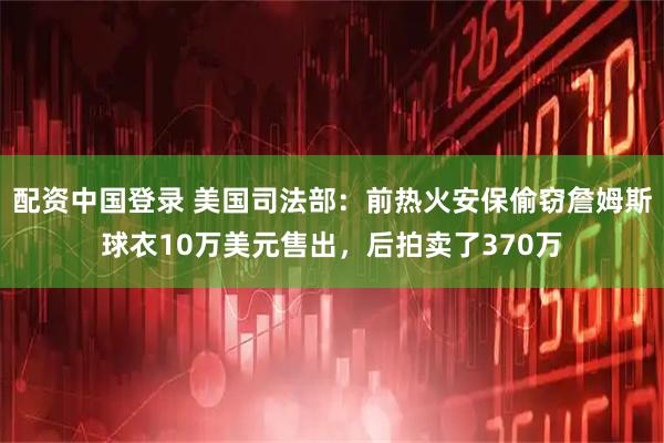 配资中国登录 美国司法部：前热火安保偷窃詹姆斯球衣10万美元售出，后拍卖了370万