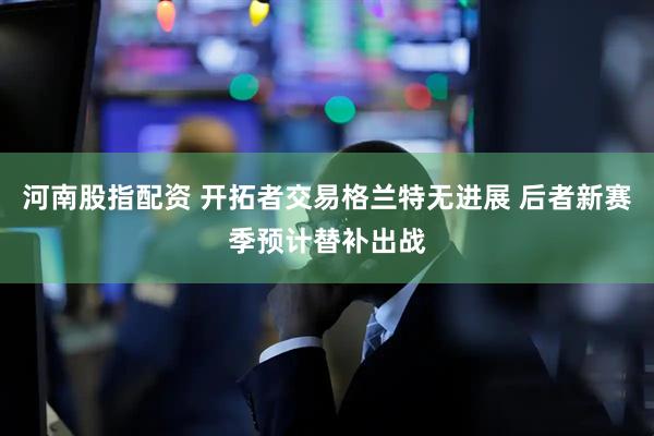 河南股指配资 开拓者交易格兰特无进展 后者新赛季预计替补出战