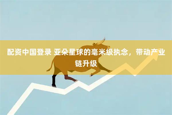 配资中国登录 亚朵星球的毫米级执念，带动产业链升级