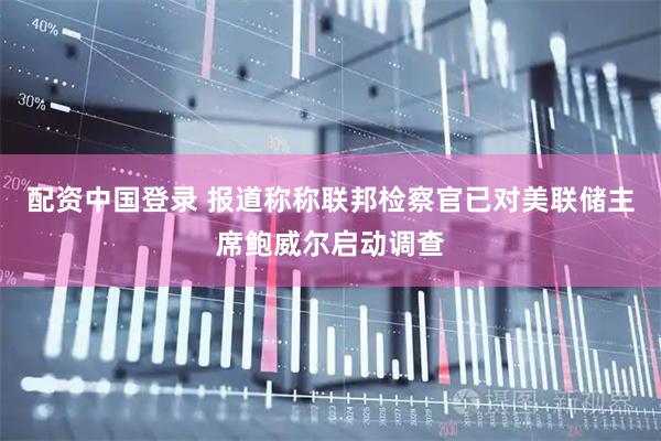 配资中国登录 报道称称联邦检察官已对美联储主席鲍威尔启动调查