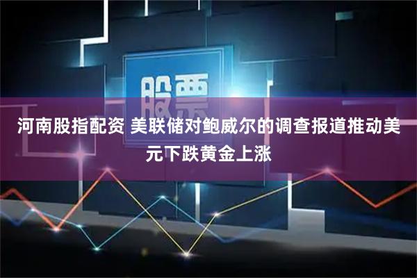 河南股指配资 美联储对鲍威尔的调查报道推动美元下跌黄金上涨