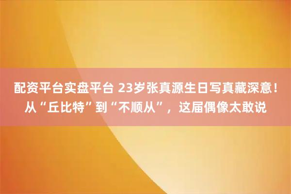 配资平台实盘平台 23岁张真源生日写真藏深意！从“丘比特”到“不顺从”，这届偶像太敢说