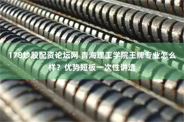 178炒股配资论坛网 青海理工学院王牌专业怎么样？优势短板一次性讲透