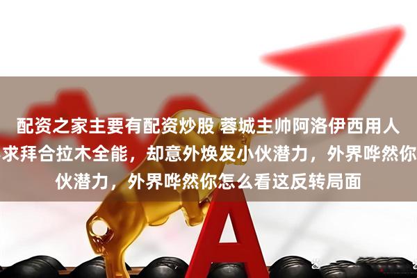 配资之家主要有配资炒股 蓉城主帅阿洛伊西用人思路实在独特，不求拜合拉木全能，却意外焕发小伙潜力，外界哗然你怎么看这反转局面