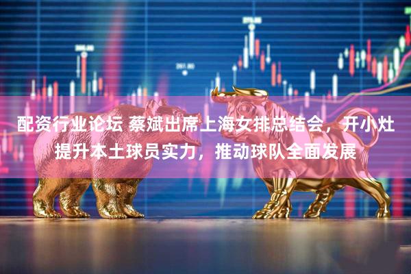 配资行业论坛 蔡斌出席上海女排总结会，开小灶提升本土球员实力，推动球队全面发展