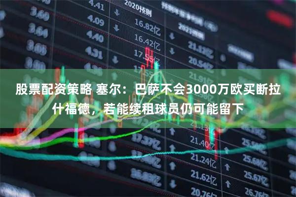 股票配资策略 塞尔:巴萨不会3000万欧买断拉什福德,若能续租球员仍可能留下