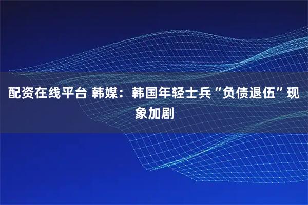配资在线平台 韩媒：韩国年轻士兵“负债退伍”现象加剧