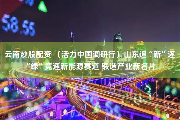 云南炒股配资 （活力中国调研行）山东追“新”逐“绿”竞速新能源赛道 锻造产业新名片