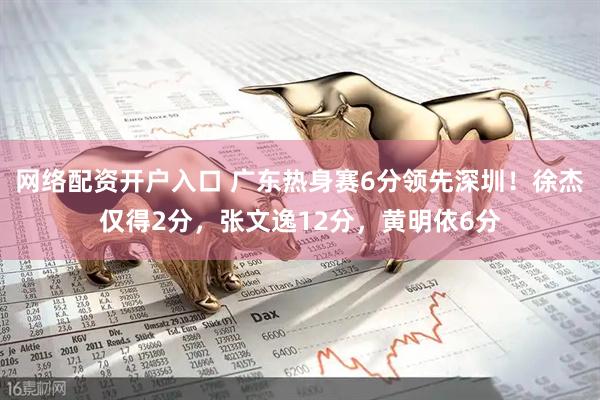 网络配资开户入口 广东热身赛6分领先深圳！徐杰仅得2分，张文逸12分，黄明依6分