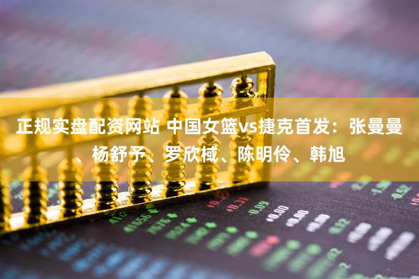 正规实盘配资网站 中国女篮vs捷克首发：张曼曼、杨舒予、罗欣棫、陈明伶、韩旭