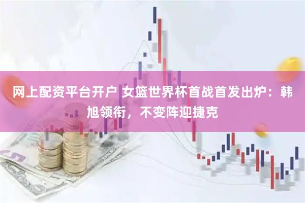 网上配资平台开户 女篮世界杯首战首发出炉：韩旭领衔，不变阵迎捷克