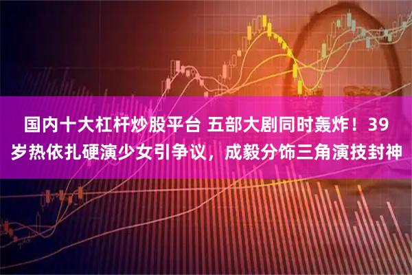 国内十大杠杆炒股平台 五部大剧同时轰炸！39岁热依扎硬演少女引争议，成毅分饰三角演技封神