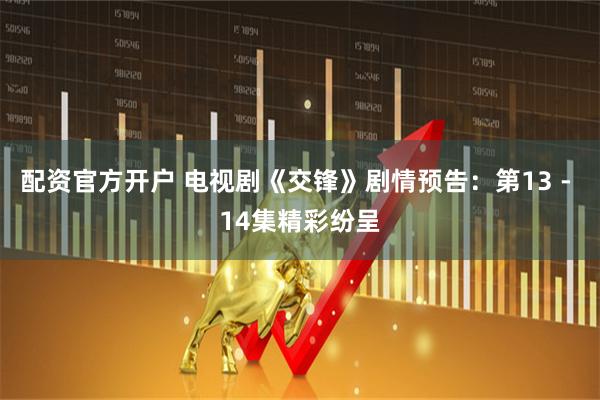 配资官方开户 电视剧《交锋》剧情预告：第13 - 14集精彩纷呈